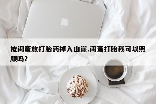 米非司酮片网上药店购买方式被闺蜜放打胎药掉入山崖.闺蜜打胎我可以照顾吗？