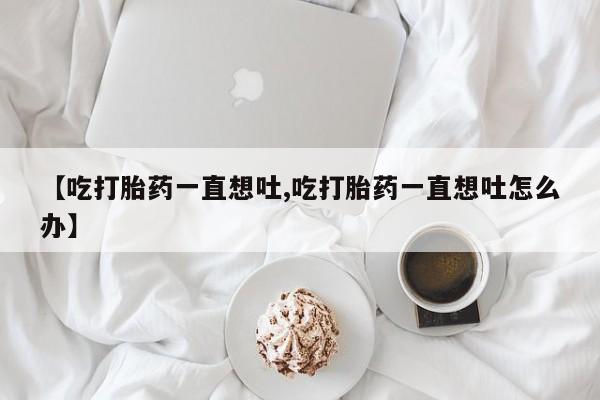 米非司酮片网上药店购买方式【吃打胎药一直想吐,吃打胎药一直想吐怎么办】