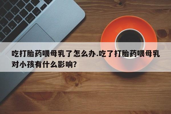 米非司酮片网上药店购买方式吃打胎药喂母乳了怎么办.吃了打胎药喂母乳对小孩有什么影响？