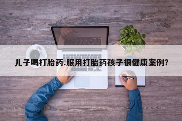 米非司酮片网上药店购买方式儿子喝打胎药.服用打胎药孩子很健康案例？