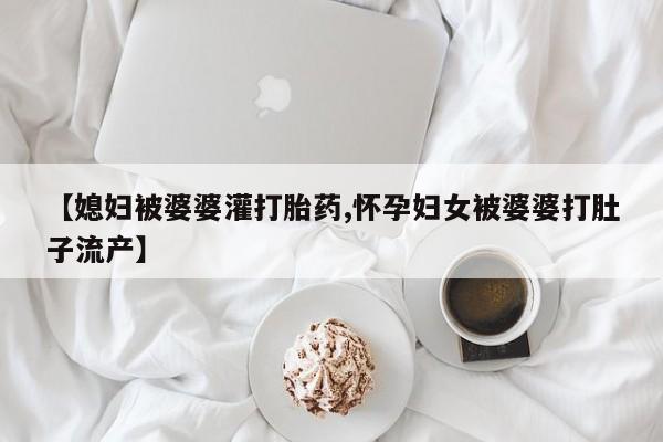米非司酮片网上药店购买方式【媳妇被婆婆灌打胎药,怀孕妇女被婆婆打肚子流产】