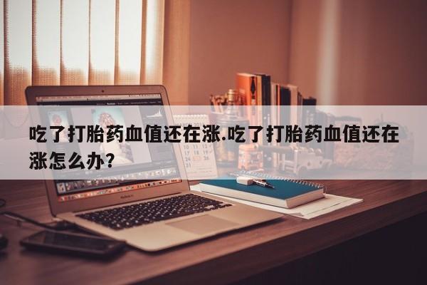 米非司酮片网上药店购买方式吃了打胎药血值还在涨.吃了打胎药血值还在涨怎么办？