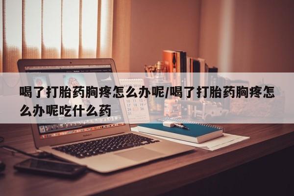 米非司酮片网上药店购买方式喝了打胎药胸疼怎么办呢/喝了打胎药胸疼怎么办呢吃什么药