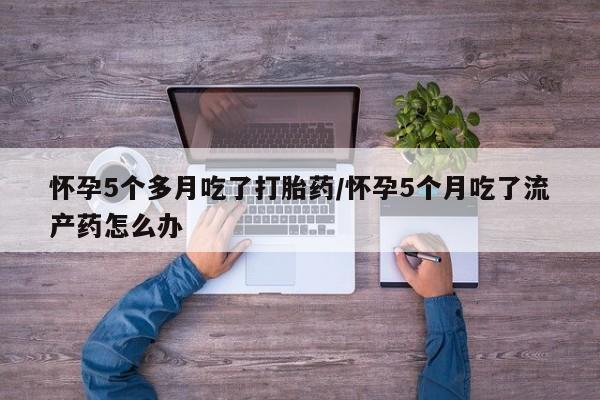 米非司酮片网上药店购买方式怀孕5个多月吃了打胎药/怀孕5个月吃了流产药怎么办
