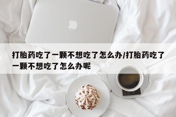 米非司酮片网上药店购买方式打胎药吃了一颗不想吃了怎么办/打胎药吃了一颗不想吃了怎么办呢