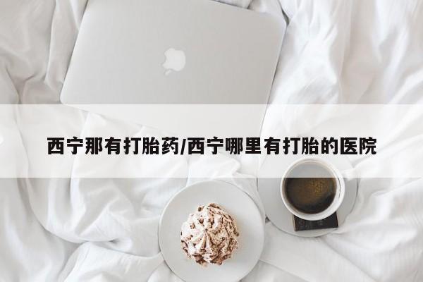 米非司酮片网上药店购买方式西宁那有打胎药/西宁哪里有打胎的医院