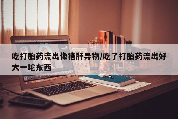 米非司酮片网上药店购买方式吃打胎药流出像猪肝异物/吃了打胎药流出好大一坨东西