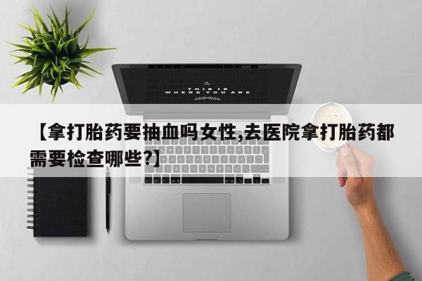 米非司酮片网上药店购买方式【拿打胎药要抽血吗女性,去医院拿打胎药都需要检查哪些?】