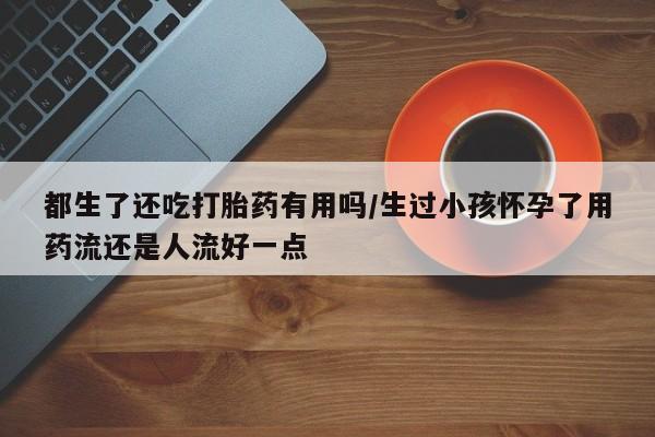 米非司酮片网上药店购买方式都生了还吃打胎药有用吗/生过小孩怀孕了用药流还是人流好一点