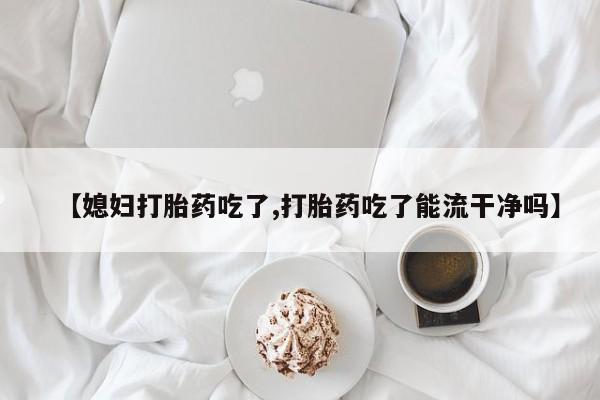 米非司酮片网上药店购买方式【媳妇打胎药吃了,打胎药吃了能流干净吗】