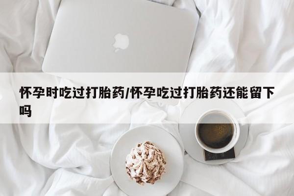 米非司酮片网上药店购买方式怀孕时吃过打胎药/怀孕吃过打胎药还能留下吗