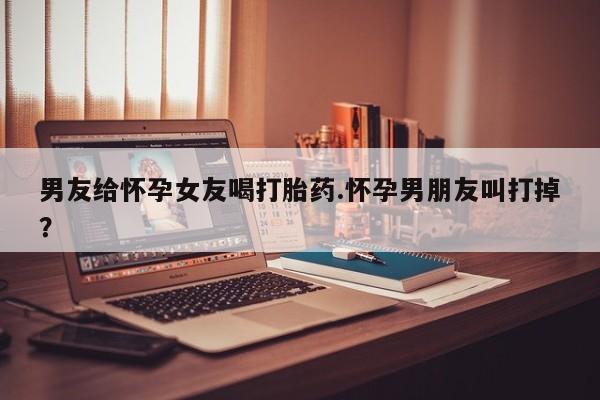 米非司酮片网上药店购买方式男友给怀孕女友喝打胎药.怀孕男朋友叫打掉？
