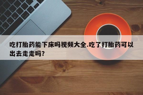 米非司酮片网上药店购买方式吃打胎药能下床吗视频大全.吃了打胎药可以出去走走吗？