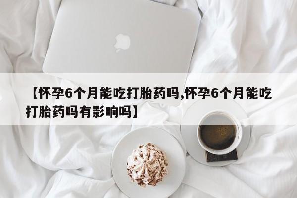 米非司酮片网上药店购买方式【怀孕6个月能吃打胎药吗,怀孕6个月能吃打胎药吗有影响吗】