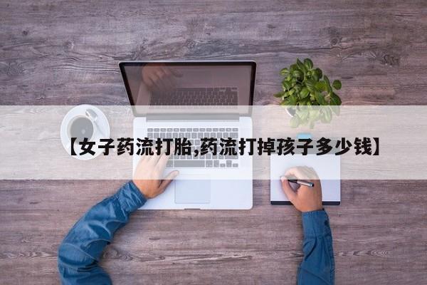 米非司酮片网上药店购买方式【女子药流打胎,药流打掉孩子多少钱】