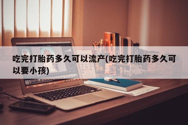 米非司酮片网上药店购买方式吃完打胎药多久可以流产(吃完打胎药多久可以要小孩)