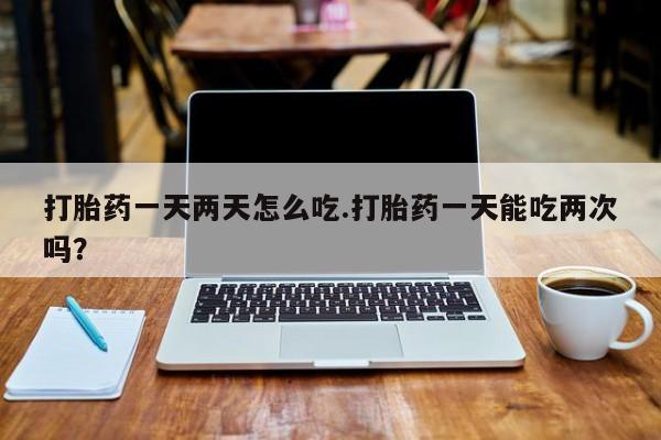 米非司酮片网上药店购买方式打胎药一天两天怎么吃.打胎药一天能吃两次吗？