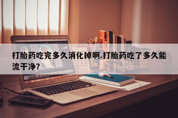 米非司酮片网上药店购买方式打胎药吃完多久消化掉啊.打胎药吃了多久能流干净？