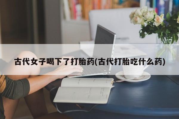 米非司酮片网上药店购买方式古代女子喝下了打胎药(古代打胎吃什么药)