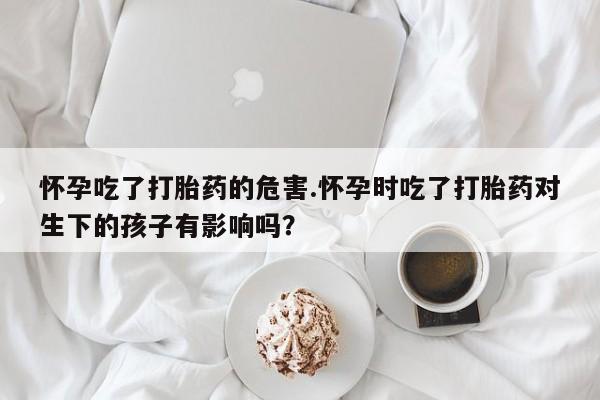 米非司酮片网上药店购买方式怀孕吃了打胎药的危害.怀孕时吃了打胎药对生下的孩子有影响吗？