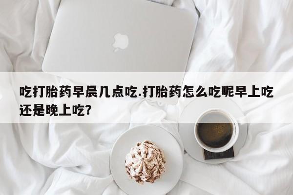 米非司酮片网上药店购买方式吃打胎药早晨几点吃.打胎药怎么吃呢早上吃还是晚上吃？