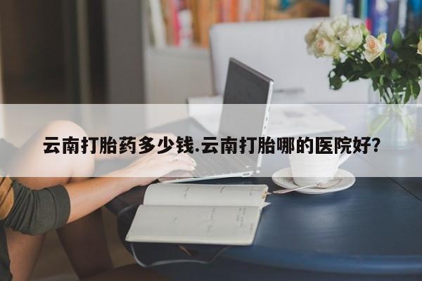 米非司酮片网上药店购买方式云南打胎药多少钱.云南打胎哪的医院好？