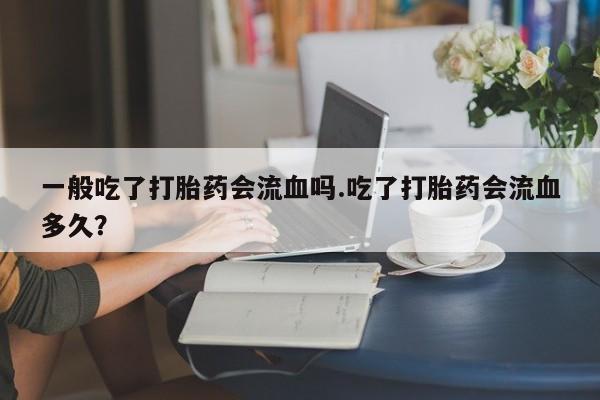 米非司酮片网上药店购买方式一般吃了打胎药会流血吗.吃了打胎药会流血多久？