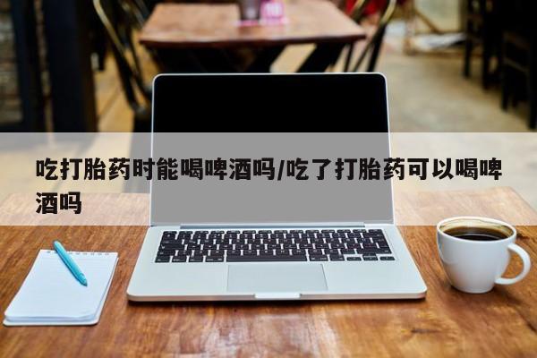 米非司酮片网上药店购买方式吃打胎药时能喝啤酒吗/吃了打胎药可以喝啤酒吗