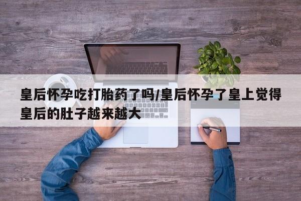 米非司酮片网上药店购买方式皇后怀孕吃打胎药了吗/皇后怀孕了皇上觉得皇后的肚子越来越大