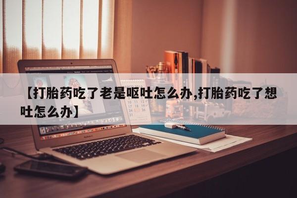 米非司酮片网上药店购买方式【打胎药吃了老是呕吐怎么办,打胎药吃了想吐怎么办】