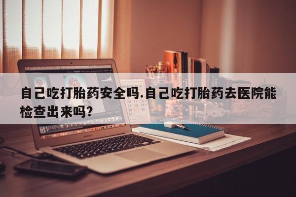 米非司酮片网上药店购买方式自己吃打胎药安全吗.自己吃打胎药去医院能检查出来吗？