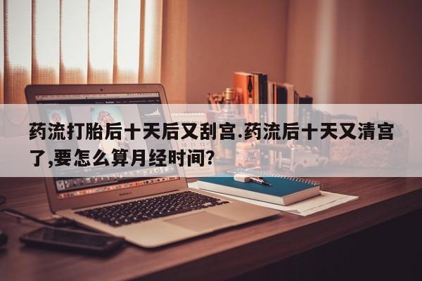 米非司酮片网上药店购买方式药流打胎后十天后又刮宫.药流后十天又清宫了,要怎么算月经时间？