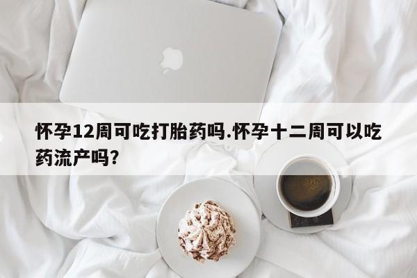 米非司酮片网上药店购买方式怀孕12周可吃打胎药吗.怀孕十二周可以吃药流产吗？