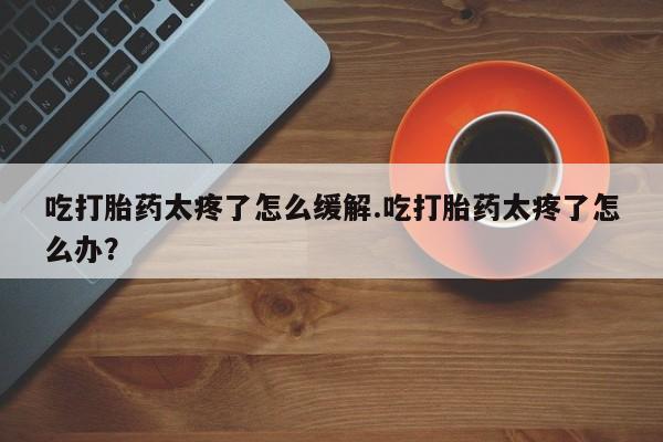 米非司酮片网上药店购买方式吃打胎药太疼了怎么缓解.吃打胎药太疼了怎么办？