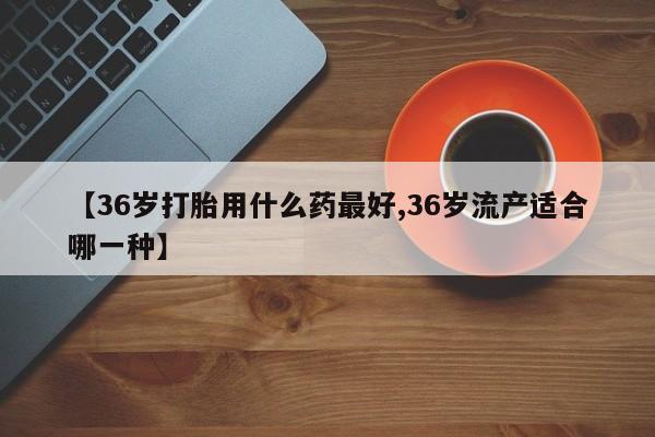 米非司酮片网上药店购买方式【36岁打胎用什么药最好,36岁流产适合哪一种】