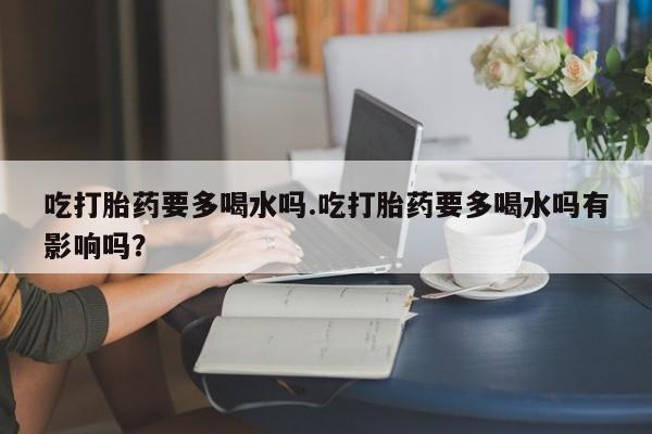 米非司酮片网上药店购买方式吃打胎药要多喝水吗.吃打胎药要多喝水吗有影响吗？